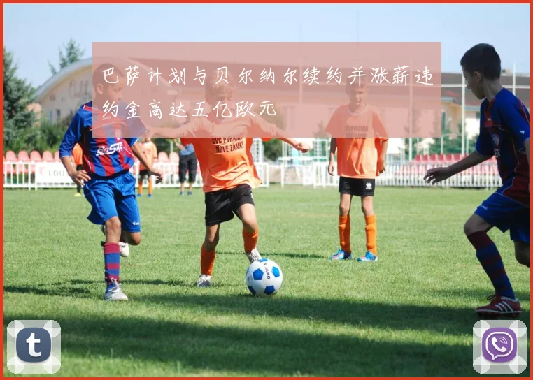 巴萨计划与贝尔纳尔续约并涨薪违约金高达五亿欧元