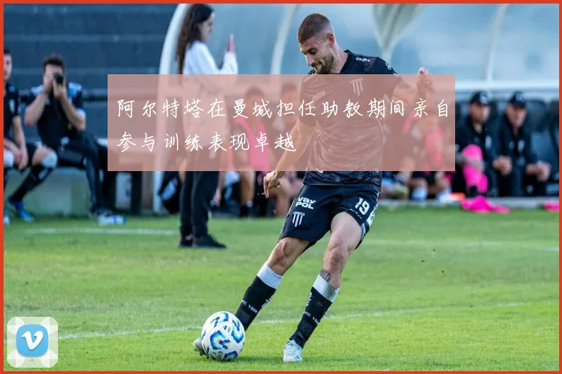 阿尔特塔在曼城担任助教期间亲自参与训练表现卓越
