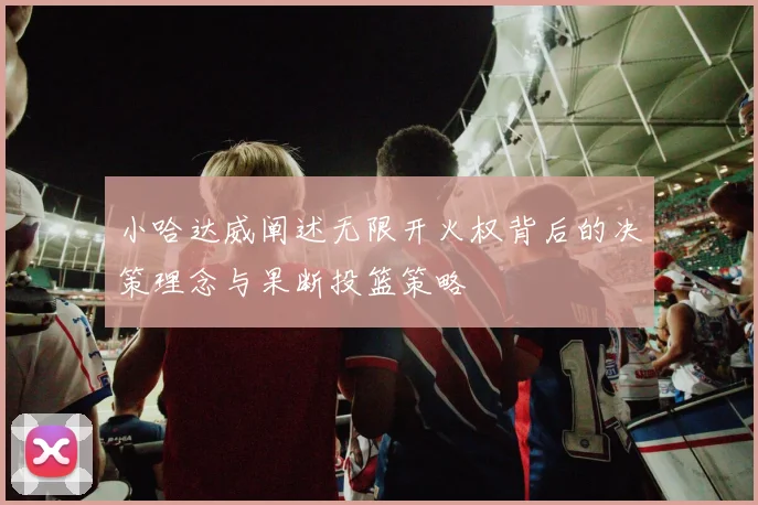 小哈达威阐述无限开火权背后的决策理念与果断投篮策略