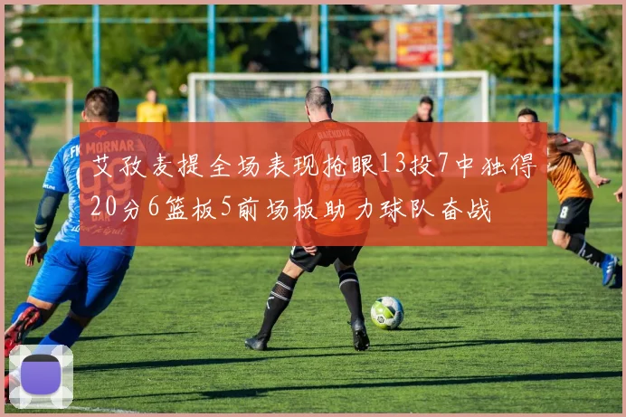 艾孜麦提全场表现抢眼13投7中独得20分6篮板5前场板助力球队奋战