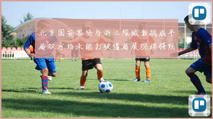 北京国安客场与浙江绿城激战成平局双方均未能打破僵局展现顽强防守实力