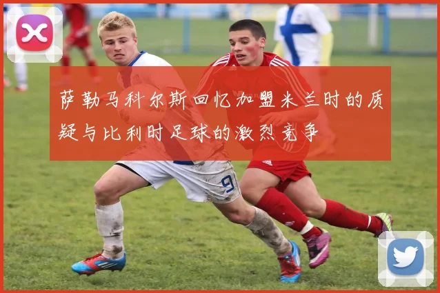 萨勒马科尔斯回忆加盟米兰时的质疑与比利时足球的激烈竞争