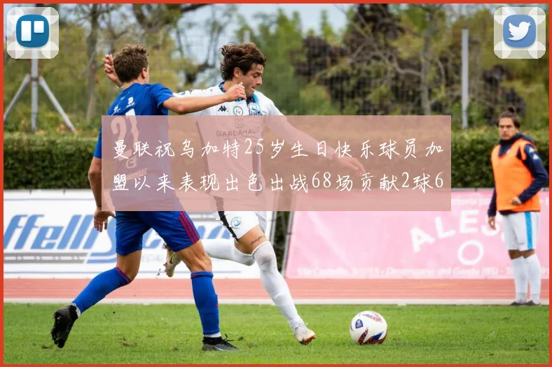 曼联祝乌加特25岁生日快乐球员加盟以来表现出色出战68场贡献2球6助