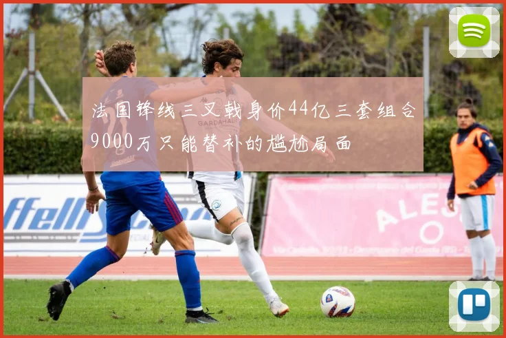 法国锋线三叉戟身价44亿三套组合9000万只能替补的尴尬局面