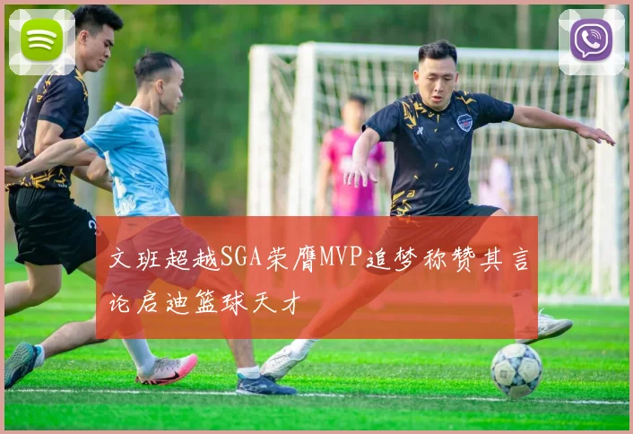 文班超越SGA荣膺MVP追梦称赞其言论启迪篮球天才