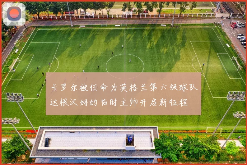 卡罗尔被任命为英格兰第六级球队达根汉姆的临时主帅开启新征程