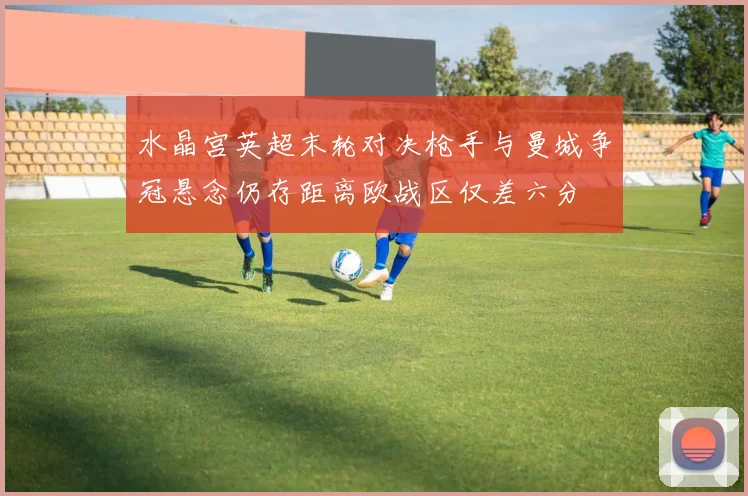 水晶宫英超末轮对决枪手与曼城争冠悬念仍存距离欧战区仅差六分