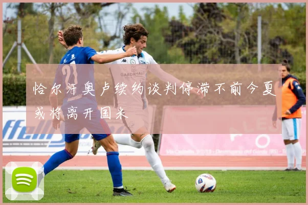 恰尔汗奥卢续约谈判停滞不前今夏或将离开国米