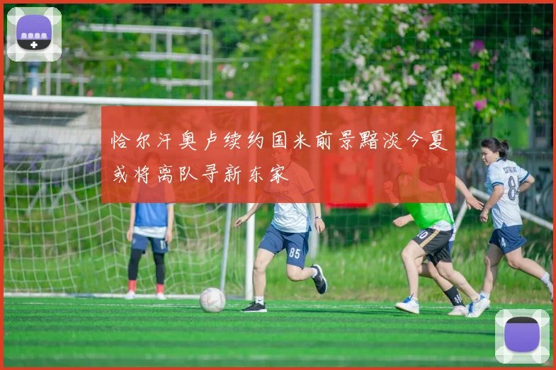 恰尔汗奥卢续约国米前景黯淡今夏或将离队寻新东家