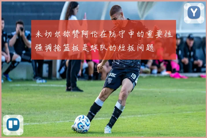 米切尔称赞阿伦在防守中的重要性强调抢篮板是球队的短板问题