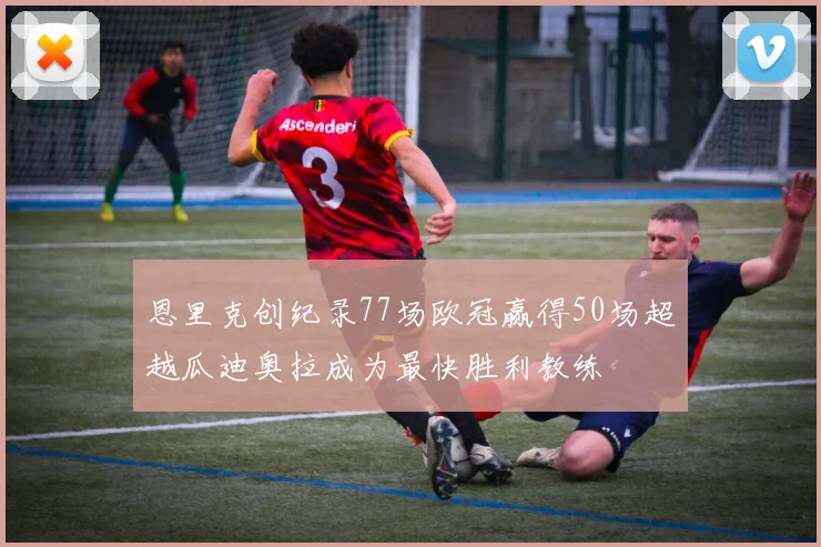 恩里克创纪录77场欧冠赢得50场超越瓜迪奥拉成为最快胜利教练