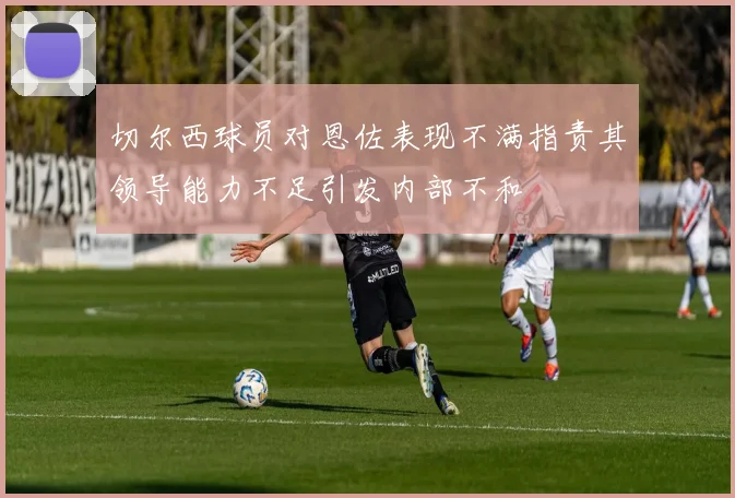 切尔西球员对恩佐表现不满指责其领导能力不足引发内部不和